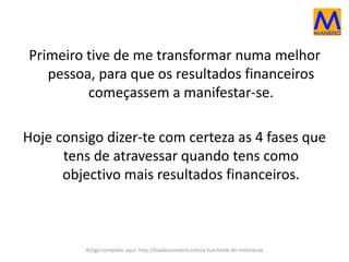 Primeiro tive de me transformar numa melhor
pessoa, para que os resultados financeiros
começassem a manifestar-se.
Hoje consigo dizer-te com certeza as 4 fases que
tens de atravessar quando tens como
objectivo mais resultados financeiros.
Artigo completo aqui: http://badasscontent.com/a-tua-fonte-de-motivacao
 