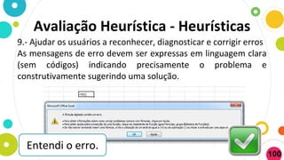 9.- Ajudar os usuários a reconhecer, diagnosticar e corrigir erros
As mensagens de erro devem ser expressas em linguagem clara
(sem códigos) indicando precisamente o problema e
construtivamente sugerindo uma solução.
Avaliação Heurística - Heurísticas
Entendi o erro.
100
 