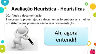 Avaliação Heurística - Heurísticas
10.- Ajuda e documentação
É necessário prover ajuda e documentação embora seja melhor
um sistema que possa ser usado sem documentação.
Ah, agora
entendi!
10
 
