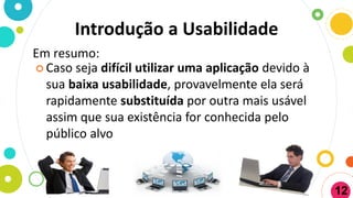 Introdução a Usabilidade
Em resumo:
 Caso seja difícil utilizar uma aplicação devido à
sua baixa usabilidade, provavelmente ela será
rapidamente substituída por outra mais usável
assim que sua existência for conhecida pelo
público alvo
12
 