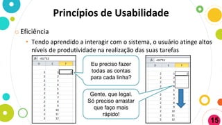 o Eficiência
• Tendo aprendido a interagir com o sistema, o usuário atinge altos
níveis de produtividade na realização das suas tarefas
Princípios de Usabilidade
Eu preciso fazer
todas as contas
para cada linha?
Gente, que legal.
Só preciso arrastar
que faço mais
rápido!
15
 
