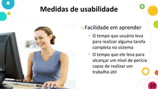 Medidas de usabilidade
oFacilidade em aprender
• O tempo que usuário leva
para realizar alguma tarefa
completa no sistema
• O tempo que ele leva para
alcançar um nível de perícia
capaz de realizar um
trabalho útil
20
 