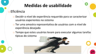 Medidas de usabilidade
oEficiência
o Decidir o nível de experiência requerido para se caracterizar
usuários experientes no sistema
o Ter uma amostra representativa de usuários com o nível de
experiência desejado
o Tempo que estes usuários levam para executar algumas tarefas
típicas do sistema
21
 