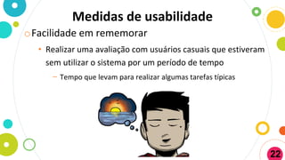 Medidas de usabilidade
oFacilidade em rememorar
• Realizar uma avaliação com usuários casuais que estiveram
sem utilizar o sistema por um período de tempo
− Tempo que levam para realizar algumas tarefas típicas
22
 