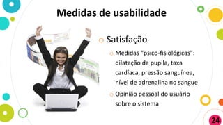 Medidas de usabilidade
o Satisfação
o Medidas “psico-fisiológicas”:
dilatação da pupila, taxa
cardíaca, pressão sanguínea,
nível de adrenalina no sangue
o Opinião pessoal do usuário
sobre o sistema
24
 
