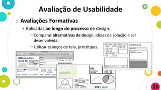 Avaliação de Usabilidade
o Avaliações Formativas
• Aplicadas ao longo do processo de design.
−Comparar alternativas de design, ideias da solução a ser
desenvolvida.
−Utilizar esboços de tela, protótipos.
26
 