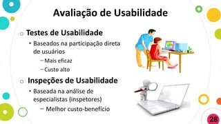 Avaliação de Usabilidade
o Testes de Usabilidade
• Baseados na participação direta
de usuários
−Mais eficaz
−Custo alto
o Inspeções de Usabilidade
• Baseada na análise de
especialistas (inspetores)
− Melhor custo-benefício
28
 