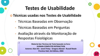 Testes de Usabilidade
 Técnicas usadas nos Testes de Usabilidade
• Técnicas Baseadas em Observação
• Técnicas Baseadas em Perguntas
• Avaliação através da Monitoração de
Respostas Fisiológicas
Material das Técnicas de Teste baseado no livro:
HUMAN-COMPUTER INTERACTION
Autores: Alan Dix - Janet Finlay - Gregory Abowd - Russell Beale
Prentice Hall, 3rd Edition, 2004
37
 
