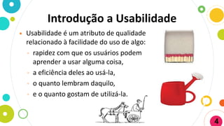 Introdução a Usabilidade
 Usabilidade é um atributo de qualidade
relacionado à facilidade do uso de algo:
◦ rapidez com que os usuários podem
aprender a usar alguma coisa,
◦ a eficiência deles ao usá-la,
◦ o quanto lembram daquilo,
◦ e o quanto gostam de utilizá-la.
4
 