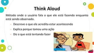 Think Aloud
Método onde o usuário fala o que ele está fazendo enquanto
está sendo observado.
• Descreve o que ele acredita estar acontecendo
• Explica porque tomou uma ação
• Diz o que está tentando fazer
45
 