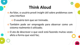 Think Aloud
 Ao falar, o usuário provê insight útil sobre problemas com
uma interface
 O usuário tem que ser treinado.
 Também pode ser empregado para observar como um
sistema realmente é utilizado;
 O ato de descrever o que você está fazendo muitas vezes
afeta a forma que você faz;
46
 