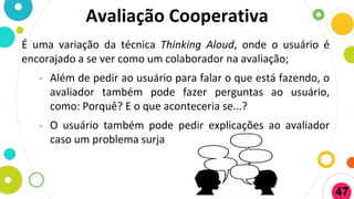 Avaliação Cooperativa
É uma variação da técnica Thinking Aloud, onde o usuário é
encorajado a se ver como um colaborador na avaliação;
• Além de pedir ao usuário para falar o que está fazendo, o
avaliador também pode fazer perguntas ao usuário,
como: Porquê? E o que aconteceria se...?
• O usuário também pode pedir explicações ao avaliador
caso um problema surja
47
 