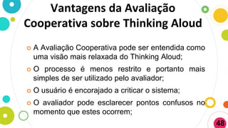 Vantagens da Avaliação
Cooperativa sobre Thinking Aloud
 A Avaliação Cooperativa pode ser entendida como
uma visão mais relaxada do Thinking Aloud;
 O processo é menos restrito e portanto mais
simples de ser utilizado pelo avaliador;
 O usuário é encorajado a criticar o sistema;
 O avaliador pode esclarecer pontos confusos no
momento que estes ocorrem;
48
 