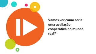 Vamos ver como seria
uma avaliação
cooperativa no mundo
real?
 