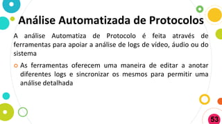 Análise Automatizada de Protocolos
A análise Automatiza de Protocolo é feita através de
ferramentas para apoiar a análise de logs de vídeo, áudio ou do
sistema
 As ferramentas oferecem uma maneira de editar a anotar
diferentes logs e sincronizar os mesmos para permitir uma
análise detalhada
53
 