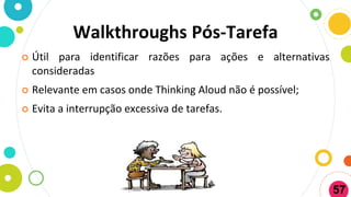 Walkthroughs Pós-Tarefa
 Útil para identificar razões para ações e alternativas
consideradas
 Relevante em casos onde Thinking Aloud não é possível;
 Evita a interrupção excessiva de tarefas.
57
 