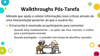 Walkthroughs Pós-Tarefa
Método que ajuda a coletar informações mais críticas através de
uma interpretação posterior ao que o usuário fez.
 O transcrito é mostrado ao participante para comentar:
• Quando feito imediatamente – as ações são mais recentes, é melhor
para o participante recordar
• Quando postergado – o avaliador tem tempo de identificar questões
58
 