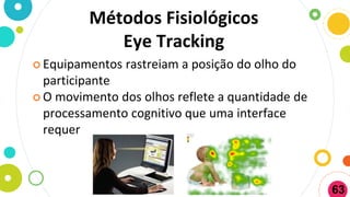 Métodos Fisiológicos
Eye Tracking
 Equipamentos rastreiam a posição do olho do
participante
 O movimento dos olhos reflete a quantidade de
processamento cognitivo que uma interface
requer
63
 