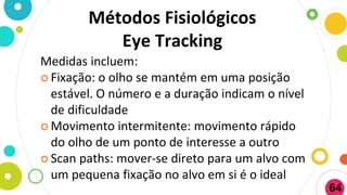Métodos Fisiológicos
Eye Tracking
Medidas incluem:
 Fixação: o olho se mantém em uma posição
estável. O número e a duração indicam o nível
de dificuldade
 Movimento intermitente: movimento rápido
do olho de um ponto de interesse a outro
 Scan paths: mover-se direto para um alvo com
um pequena fixação no alvo em si é o ideal
64
 
