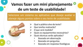 Vamos fazer um mini planejamento
de um teste de usabilidade!
Selecione um sistema ou aplicativo que deseje avaliar e
planeje alguns pontos sobre o seu teste de usabilidade:
 Qual o público alvo do teste?
 Que tarefas realizarão?
 O que será medido?
 Quais os equipamentos necessários?
 Quais técnicas serão aplicadas?
• Baseada em observação
• Baseada em perguntas
• Baseada em respostas fisiológicas
66
 