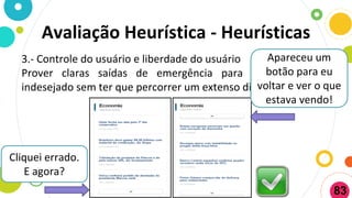 3.- Controle do usuário e liberdade do usuário
Prover claras saídas de emergência para sair do estado
indesejado sem ter que percorrer um extenso diálogo
Cliquei errado.
E agora?
Apareceu um
botão para eu
voltar e ver o que
estava vendo!
Avaliação Heurística - Heurísticas
83
 