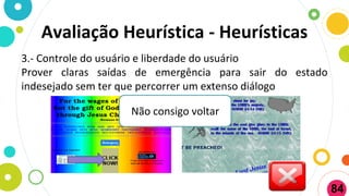 3.- Controle do usuário e liberdade do usuário
Prover claras saídas de emergência para sair do estado
indesejado sem ter que percorrer um extenso diálogo
Não consigo voltar
Avaliação Heurística - Heurísticas
84
 