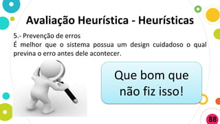 Avaliação Heurística - Heurísticas
5.- Prevenção de erros
É melhor que o sistema possua um design cuidadoso o qual
previna o erro antes dele acontecer.
Que bom que
não fiz isso!
88
 
