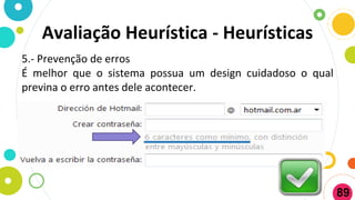5.- Prevenção de erros
É melhor que o sistema possua um design cuidadoso o qual
previna o erro antes dele acontecer.
Avaliação Heurística - Heurísticas
89
 