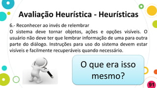 Avaliação Heurística - Heurísticas
6.- Reconhecer ao invés de relembrar
O sistema deve tornar objetos, ações e opções visíveis. O
usuário não deve ter que lembrar informação de uma para outra
parte do diálogo. Instruções para uso do sistema devem estar
visíveis e facilmente recuperáveis quando necessário.
O que era isso
mesmo?
91
 