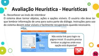 6.- Reconhecer ao invés de relembrar
O sistema deve tornar objetos, ações e opções visíveis. O usuário não deve ter
que lembrar informação de uma para outra parte do diálogo. Instruções para uso
do sistema devem estar visíveis e facilmente recuperáveis quando necessário.
Não existe link para login na
página inicial. O usuário precisa
lembrar as páginas onde essa
opção está disponível
Avaliação Heurística - Heurísticas
92
 