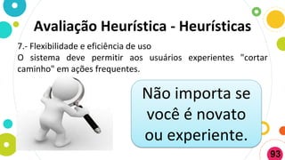 Avaliação Heurística - Heurísticas
7.- Flexibilidade e eficiência de uso
O sistema deve permitir aos usuários experientes "cortar
caminho" em ações frequentes.
Não importa se
você é novato
ou experiente.
93
 
