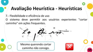 7.- Flexibilidade e eficiência de uso
O sistema deve permitir aos usuários experientes "cortar
caminho" em ações frequentes.
Mesmo querendo cortar
caminho não consigo.
Avaliação Heurística - Heurísticas
95
 
