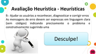 Avaliação Heurística - Heurísticas
9.- Ajudar os usuários a reconhecer, diagnosticar e corrigir erros
As mensagens de erro devem ser expressas em linguagem clara
(sem códigos) indicando precisamente o problema e
construtivamente sugerindo uma
Desculpe!
99
 