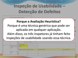 17
Inspeção de Usabilidade –
Detecção de Defeitos
Os inspetores utilizaram
a técnicas Avaliação
Heurística e seguiram o
roteiro de inspeção para
inspecionar a aplicação
Dona Know.
Porque a Avaliação Heurística?
Porque é uma técnica genérica que pode ser
aplicada em qualquer aplicação.
Além disso, os três inspetores já tinham feito
inspeções de usabilidade usando essa técnica.
 