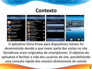 3
Contexto
O aplicativo Dona Know para dispositivos móveis foi
desenvolvido devido a que maior parte das visitas no site
DonaKnow eram originadas de smartphones. O objetivo do
aplicativo é facilitar a vida dos usuários do site, possibilitando
uma consulta rápida dos eventos diretamente do celular.
 