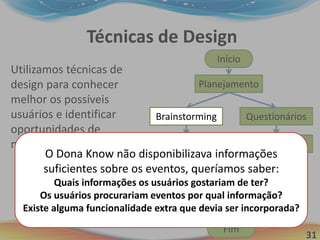 31
Técnicas de Design
Início
Planejamento
Brainstorming
Cardsorting
Fim
Utilizamos técnicas de
design para conhecer
melhor os possíveis
usuários e identificar
oportunidades de
melhoria no Dona Know.
Questionários
Padrões de Design e GOMS
Análise
Personas
Brainstorming
O Dona Know não disponibilizava informações
suficientes sobre os eventos, queríamos saber:
Quais informações os usuários gostariam de ter?
Os usuários procurariam eventos por qual informação?
Existe alguma funcionalidade extra que devia ser incorporada?
 