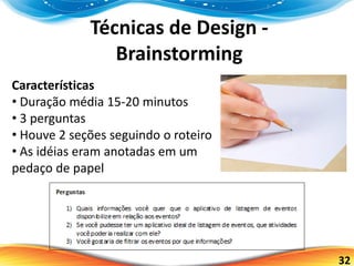 32
Técnicas de Design -
Brainstorming
Características
• Duração média 15-20 minutos
• 3 perguntas
• Houve 2 seções seguindo o roteiro
• As idéias eram anotadas em um
pedaço de papel
 