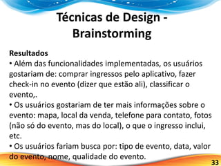 33
Técnicas de Design -
Brainstorming
Resultados
• Além das funcionalidades implementadas, os usuários
gostariam de: comprar ingressos pelo aplicativo, fazer
check-in no evento (dizer que estão ali), classificar o
evento,.
• Os usuários gostariam de ter mais informações sobre o
evento: mapa, local da venda, telefone para contato, fotos
(não só do evento, mas do local), o que o ingresso inclui,
etc.
• Os usuários fariam busca por: tipo de evento, data, valor
do evento, nome, qualidade do evento.
 