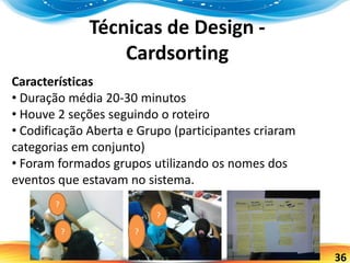 36
Técnicas de Design -
Cardsorting
Características
• Duração média 20-30 minutos
• Houve 2 seções seguindo o roteiro
• Codificação Aberta e Grupo (participantes criaram
categorias em conjunto)
• Foram formados grupos utilizando os nomes dos
eventos que estavam no sistema.
?
?
?
?
 