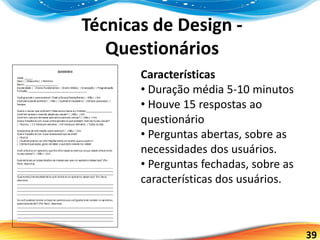 39
Técnicas de Design -
Questionários
Características
• Duração média 5-10 minutos
• Houve 15 respostas ao
questionário
• Perguntas abertas, sobre as
necessidades dos usuários.
• Perguntas fechadas, sobre as
características dos usuários.
 