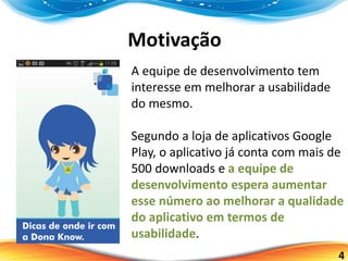 4
Motivação
A equipe de desenvolvimento tem
interesse em melhorar a usabilidade
do mesmo.
Segundo a loja de aplicativos Google
Play, o aplicativo já conta com mais de
500 downloads e a equipe de
desenvolvimento espera aumentar
esse número ao melhorar a qualidade
do aplicativo em termos de
usabilidade.
 