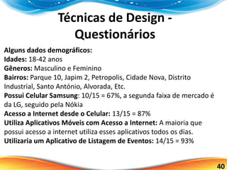 40
Técnicas de Design -
Questionários
Alguns dados demográficos:
Idades: 18-42 anos
Gêneros: Masculino e Feminino
Bairros: Parque 10, Japim 2, Petropolis, Cidade Nova, Distrito
Industrial, Santo António, Alvorada, Etc.
Possui Celular Samsung: 10/15 = 67%, a segunda faixa de mercado é
da LG, seguido pela Nókia
Acesso a Internet desde o Celular: 13/15 = 87%
Utiliza Aplicativos Móveis com Acesso a Internet: A maioria que
possui acesso a internet utiliza esses aplicativos todos os dias.
Utilizaria um Aplicativo de Listagem de Eventos: 14/15 = 93%
 