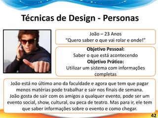 42
Técnicas de Design - Personas
João – 23 Anos
“Quero saber o que vai rolar e onde!”
Objetivo Pessoal:
Saber o que está acontecendo
Objetivo Prático:
Utilizar um sistema com informações
completas
João está no último ano da faculdade e agora que tem que pagar
menos matérias pode trabalhar e sair nos finais de semana.
João gosta de sair com os amigos a qualquer evento, pode ser um
evento social, show, cultural, ou peca de teatro. Mas para ir, ele tem
que saber informações sobre o evento e como chegar.
 