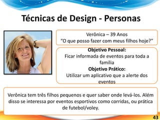 43
Técnicas de Design - Personas
Verônica – 39 Anos
“O que posso fazer com meus filhos hoje?”
Objetivo Pessoal:
Ficar informada de eventos para toda a
família
Objetivo Prático:
Utilizar um aplicativo que a alerte dos
eventos
Verônica tem três filhos pequenos e quer saber onde levá-los. Além
disso se interessa por eventos esportivos como corridas, ou prática
de futebol/voley.
 