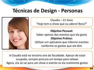 44
Técnicas de Design - Personas
Claudia – 21 Anos
“Hoje tem o show que eu adoro! Bora?”
Objetivo Pessoal:
Saber apenas dos eventos que ela gosta
Objetivo Prático:
Utilizar um aplicativo que informe eventos
conforme os gostos que ela têm
A Claudia está no terceiro ano da faculdade. Apesar de estar
ocupada, sempre procura um tempo para relaxar.
Agora, ela só vai para um show o evento se ela realmente gostar.
 