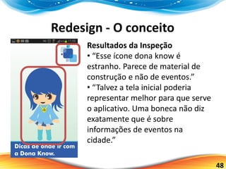 48
Redesign - O conceito
Resultados da Inspeção
• “Esse ícone dona know é
estranho. Parece de material de
construção e não de eventos.”
• “Talvez a tela inicial poderia
representar melhor para que serve
o aplicativo. Uma boneca não diz
exatamente que é sobre
informações de eventos na
cidade.”
 