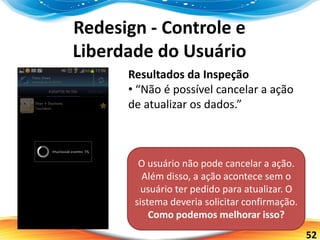 52
Redesign - Controle e
Liberdade do Usuário
Resultados da Inspeção
• “Não é possível cancelar a ação
de atualizar os dados.”
O usuário não pode cancelar a ação.
Além disso, a ação acontece sem o
usuário ter pedido para atualizar. O
sistema deveria solicitar confirmação.
Como podemos melhorar isso?
 
