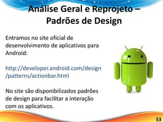 53
Análise Geral e Reprojeto –
Padrões de Design
Entramos no site oficial de
desenvolvimento de aplicativos para
Android:
http://developer.android.com/design
/patterns/actionbar.html
No site são disponibilizados padrões
de design para facilitar a interação
com os aplicativos.
 