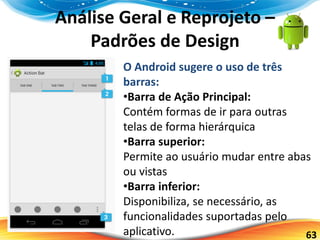 63
Análise Geral e Reprojeto –
Padrões de Design
O Android sugere o uso de três
barras:
•Barra de Ação Principal:
Contém formas de ir para outras
telas de forma hierárquica
•Barra superior:
Permite ao usuário mudar entre abas
ou vistas
•Barra inferior:
Disponibiliza, se necessário, as
funcionalidades suportadas pelo
aplicativo.
 