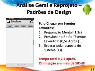 65
Análise Geral e Reprojeto –
Padrões de Design
Para Chegar em Eventos
Favoritos:
1. Preparação Mental (1,2s)
2. Pressionar o Botão “Eventos
Favoritos” (0,5s Aprox.)
3. Esperar pela resposta do
sistema (1s)
Tempo total = 2,7 aprox.
Otimização em mais de 50%!!!
 